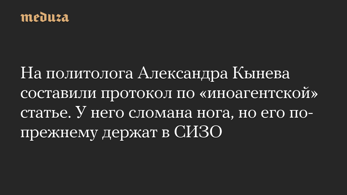 На политолога Александра Кынева составили протокол по «иноагентской» статье. У него сломана нога, но его по-прежнему держат в СИЗО