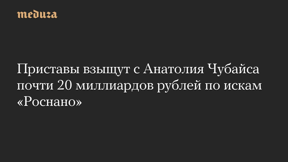 Приставы взыщут с Анатолия Чубайса почти 20 миллиардов рублей по искам «Роснано»