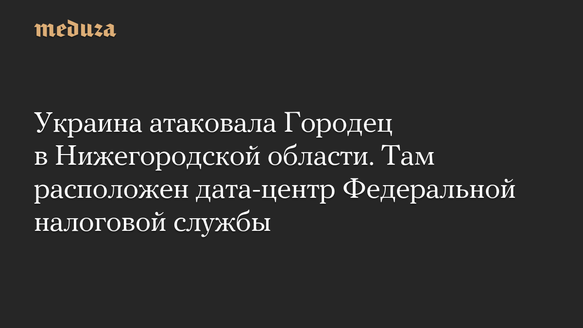 Украина атаковала Городец в Нижегородской области. Там расположен дата-центр Федеральной налоговой службы