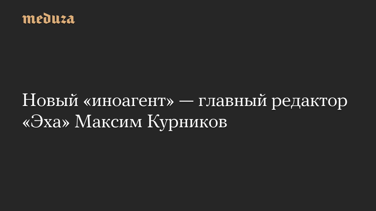 Новый «иноагент» — главный редактор «Эха» Максим Курников