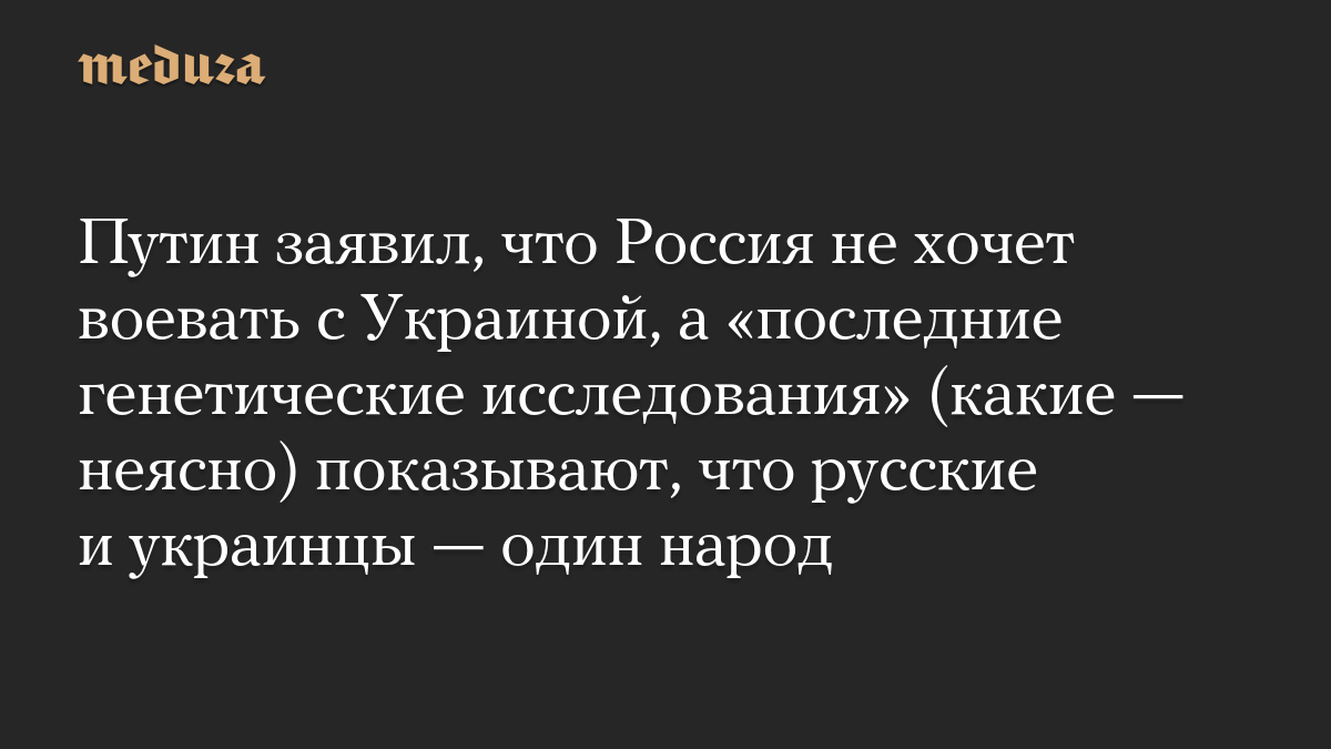 Путин заявил, что Россия не хочет воевать с Украиной, а «последние генетические исследования» (какие — неясно) показывают, что русские и украинцы — один народ