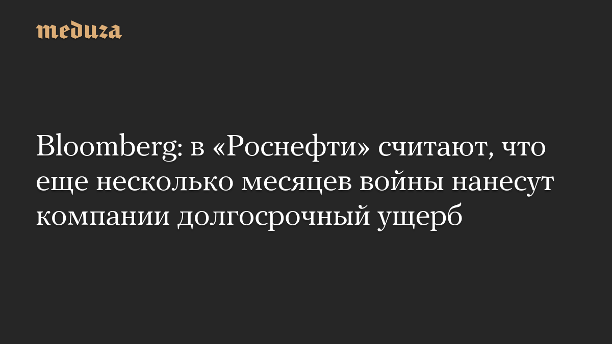 Bloomberg: в «Роснефти» считают, что еще несколько месяцев войны нанесут компании долгосрочный ущерб