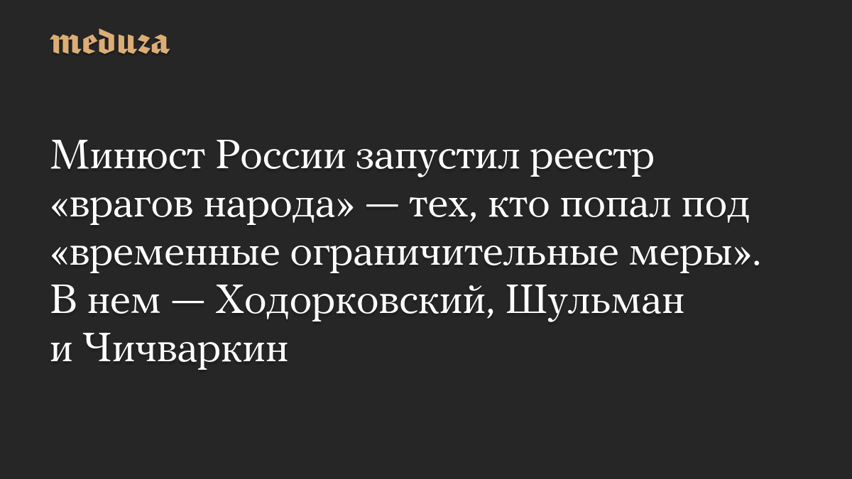 Минюст России запустил реестр «врагов народа» — тех, кто попал под «временные ограничительные меры». В нем — Ходорковский, Шульман и Чичваркин