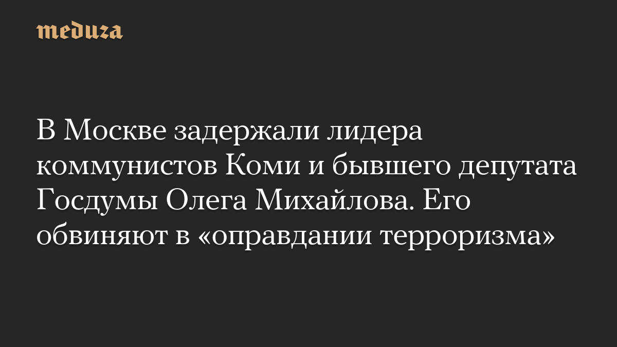 В Москве задержали лидера коммунистов Коми и бывшего депутата Госдумы Олега Михайлова. Его обвиняют в «оправдании терроризма»
